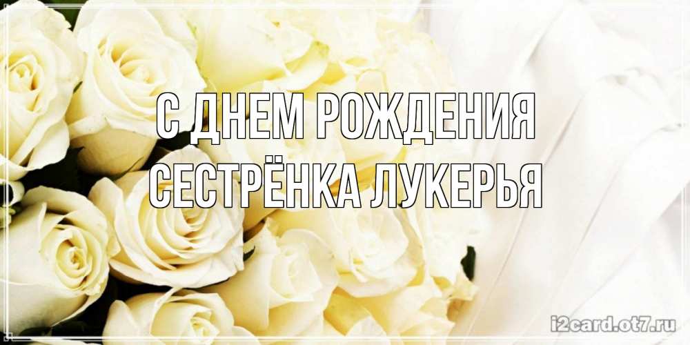 Открытка на каждый день с именем, Сестрёнка-Лукерья С днем рождения белые розы в букете Прикольная открытка с пожеланием онлайн скачать бесплатно 