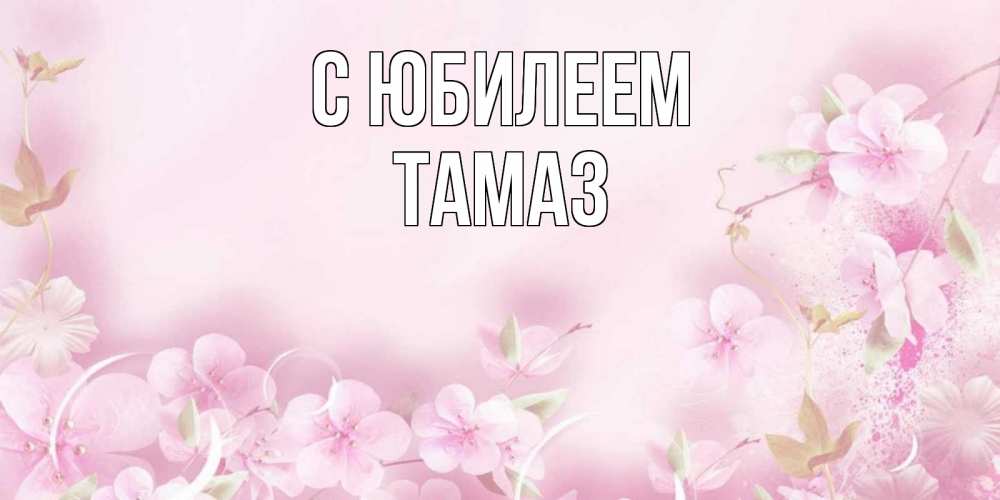 Открытка на каждый день с именем, Тамаз С юбилеем нежные цветы Прикольная открытка с пожеланием онлайн скачать бесплатно 
