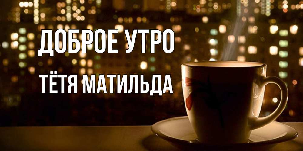 Открытка на каждый день с именем, Тётя-Матильда Доброе утро утрешнее настроение Прикольная открытка с пожеланием онлайн скачать бесплатно 