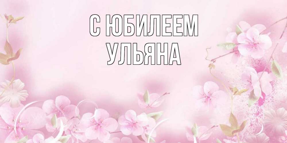 Открытка на каждый день с именем, Ульяна С юбилеем нежные цветы Прикольная открытка с пожеланием онлайн скачать бесплатно 