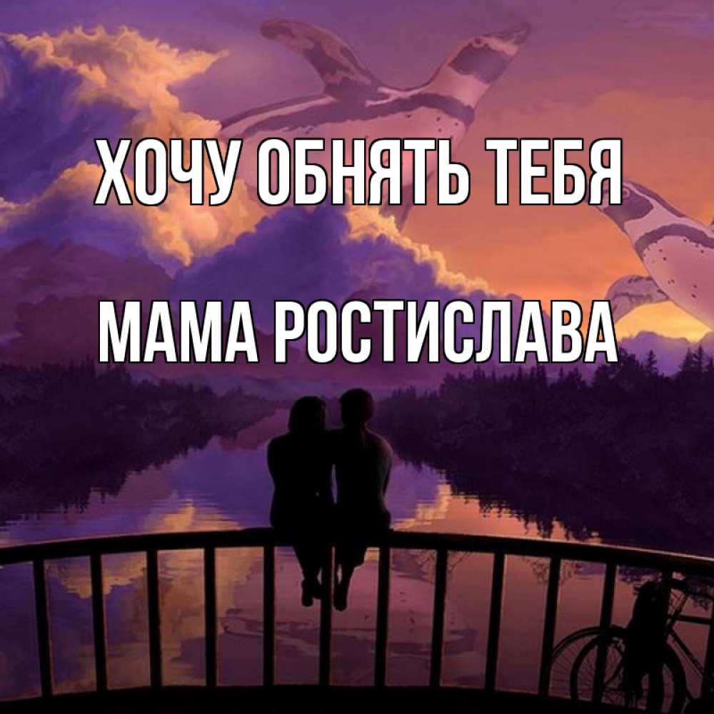 Открытка на каждый день с именем, Мама-Ростислава Хочу обнять тебя парочка сидит на мосте или на набережной Прикольная открытка с пожеланием онлайн скачать бесплатно 