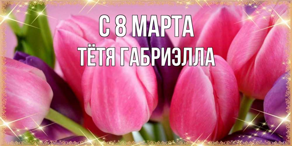 Открытка на каждый день с именем, Тётя-Габриэлла С 8 МАРТА тюльпаны для женщины на международный женский день Прикольная открытка с пожеланием онлайн скачать бесплатно 