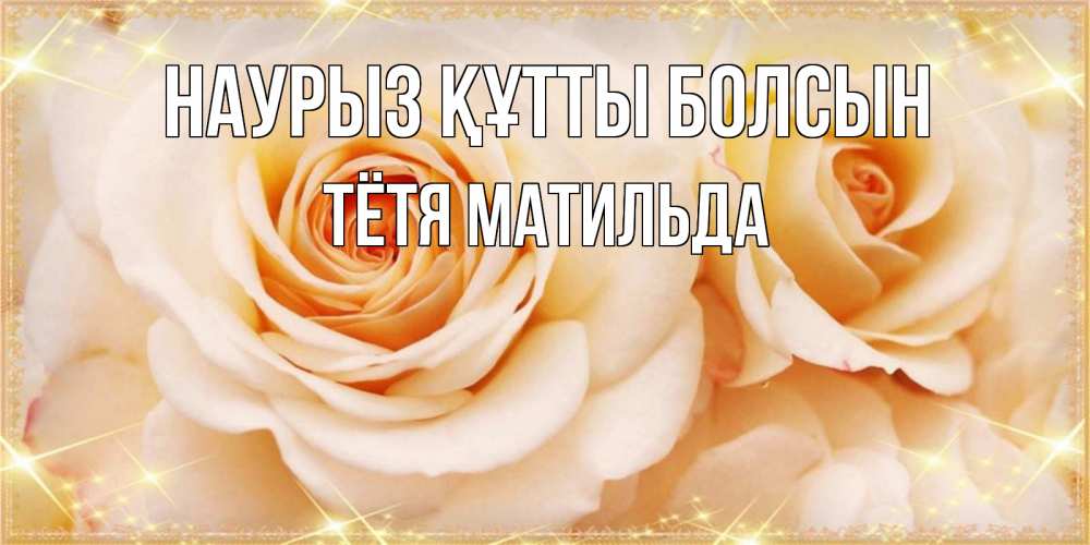 Открытка на каждый день с именем, Тётя-Матильда Наурыз құтты болсын новые открытки для мамы на наурзы Прикольная открытка с пожеланием онлайн скачать бесплатно 