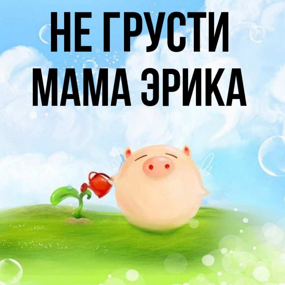 Открытка на каждый день с именем, Мама-Эрика Не грусти поливает цветок порося Прикольная открытка с пожеланием онлайн скачать бесплатно 
