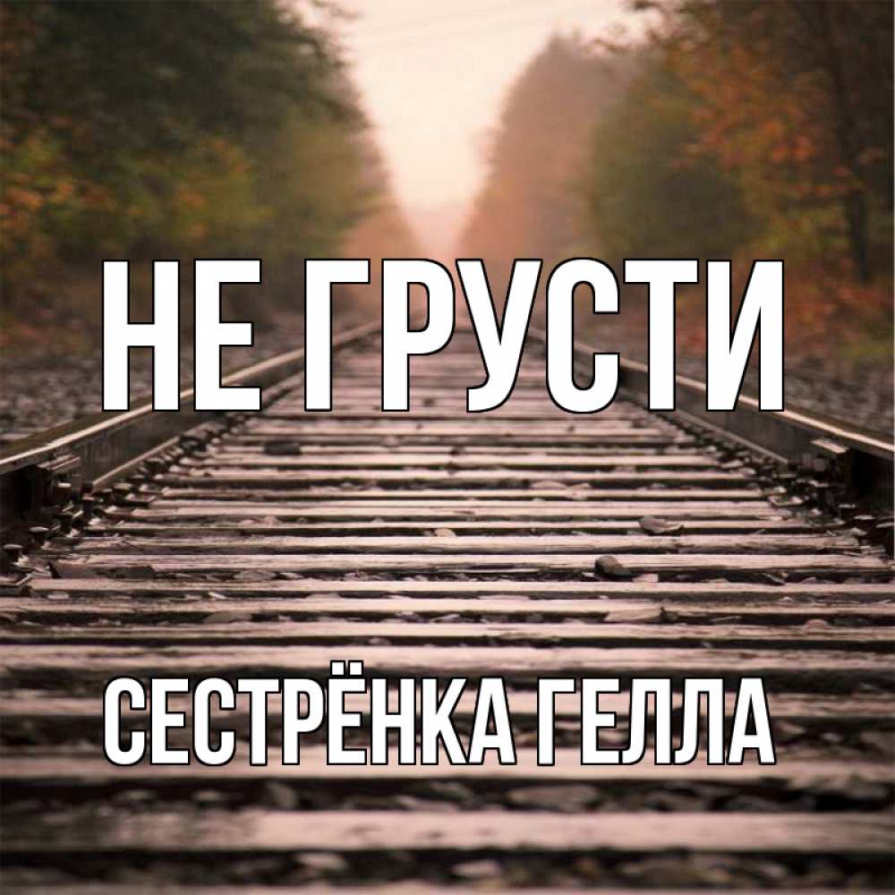 Открытка на каждый день с именем, Сестрёнка-Гелла Не грусти лес и железная дорога Прикольная открытка с пожеланием онлайн скачать бесплатно 