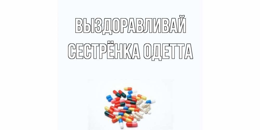Открытка на каждый день с именем, Сестрёнка-Одетта Выздоравливай таблетки Прикольная открытка с пожеланием онлайн скачать бесплатно 
