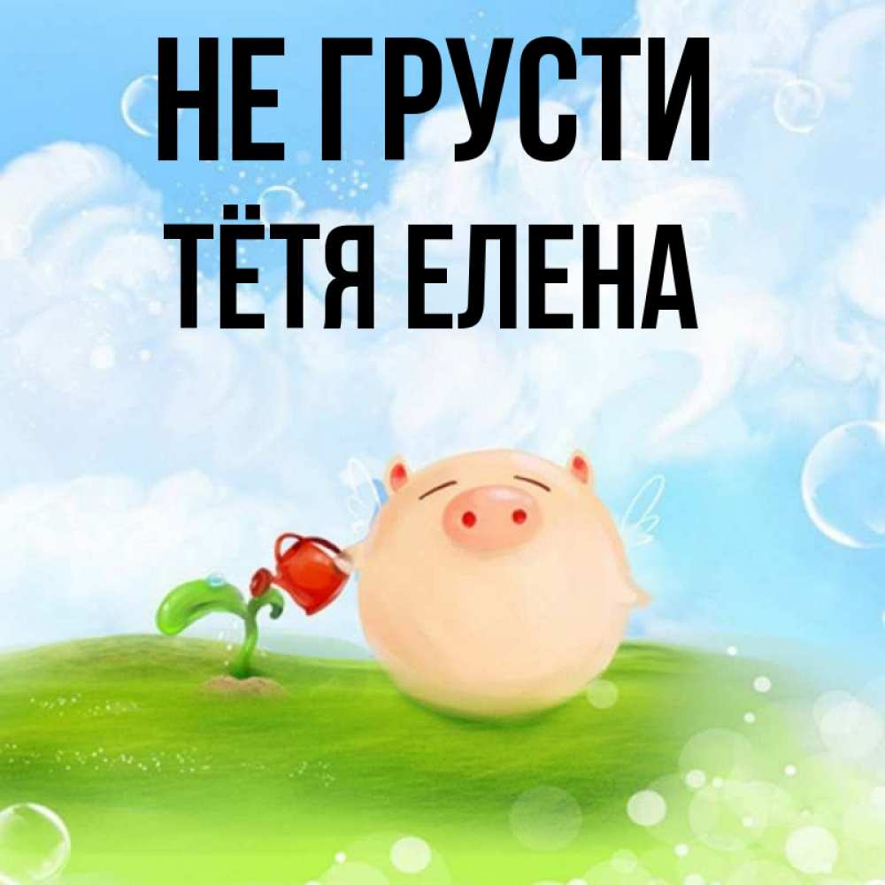 Открытка на каждый день с именем, Тётя-Елена Не грусти поливает цветок порося Прикольная открытка с пожеланием онлайн скачать бесплатно 