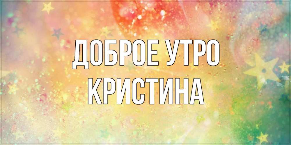 Открытка на каждый день с именем, КРИСТИНА Доброе утро красивая открытка с пожеланиями добрейшего утра Прикольная открытка с пожеланием онлайн скачать бесплатно 