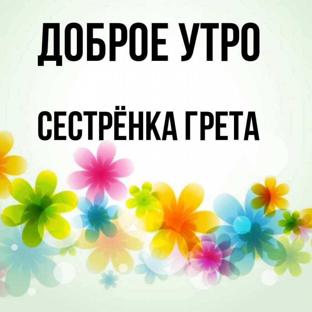 Открытка на каждый день с именем, Сестрёнка-Грета Доброе утро позитивные цветочки Прикольная открытка с пожеланием онлайн скачать бесплатно 