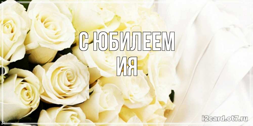Открытка на каждый день с именем, Ия С юбилеем белые розы в букете Прикольная открытка с пожеланием онлайн скачать бесплатно 