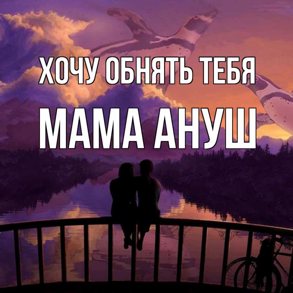 Открытка на каждый день с именем, Мама-Ануш Хочу обнять тебя парочка сидит на мосте или на набережной Прикольная открытка с пожеланием онлайн скачать бесплатно 