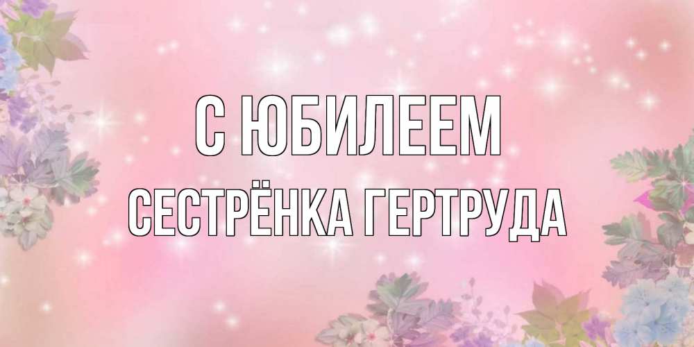 Открытка на каждый день с именем, Сестрёнка-Гертруда С юбилеем открыта с цветами в нежных тонах Прикольная открытка с пожеланием онлайн скачать бесплатно 