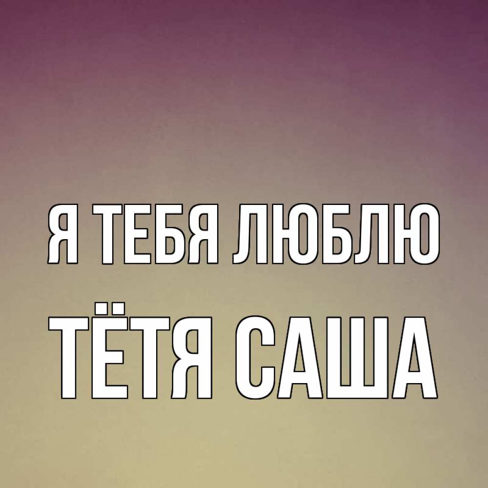 Открытка на каждый день с именем, Тётя-Саша Я тебя люблю для любимой Прикольная открытка с пожеланием онлайн скачать бесплатно 