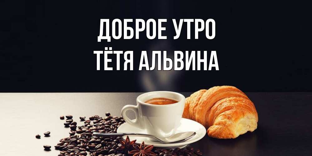 Открытка на каждый день с именем, Тётя-Альвина Доброе утро зерна кофе и кофе на завтрак с круасаном Прикольная открытка с пожеланием онлайн скачать бесплатно 