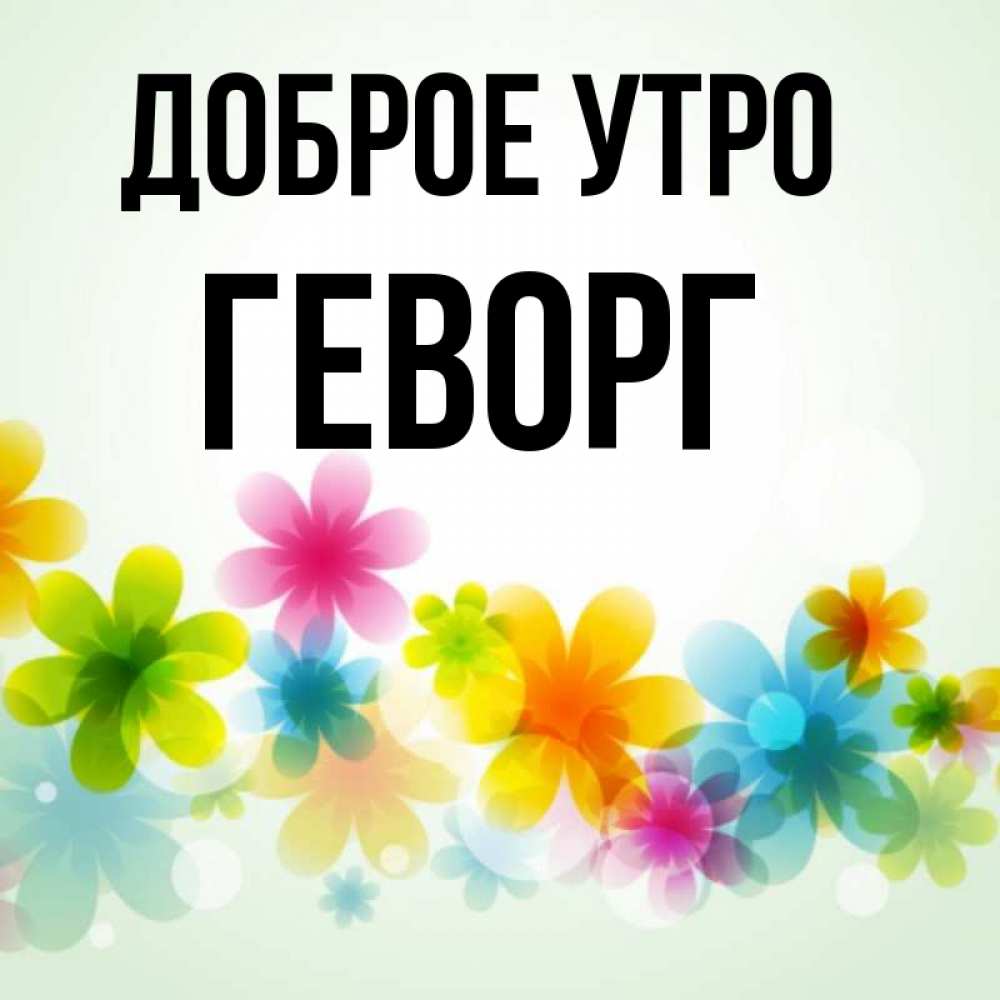 Открытка на каждый день с именем, Геворг Доброе утро позитивные цветочки Прикольная открытка с пожеланием онлайн скачать бесплатно 