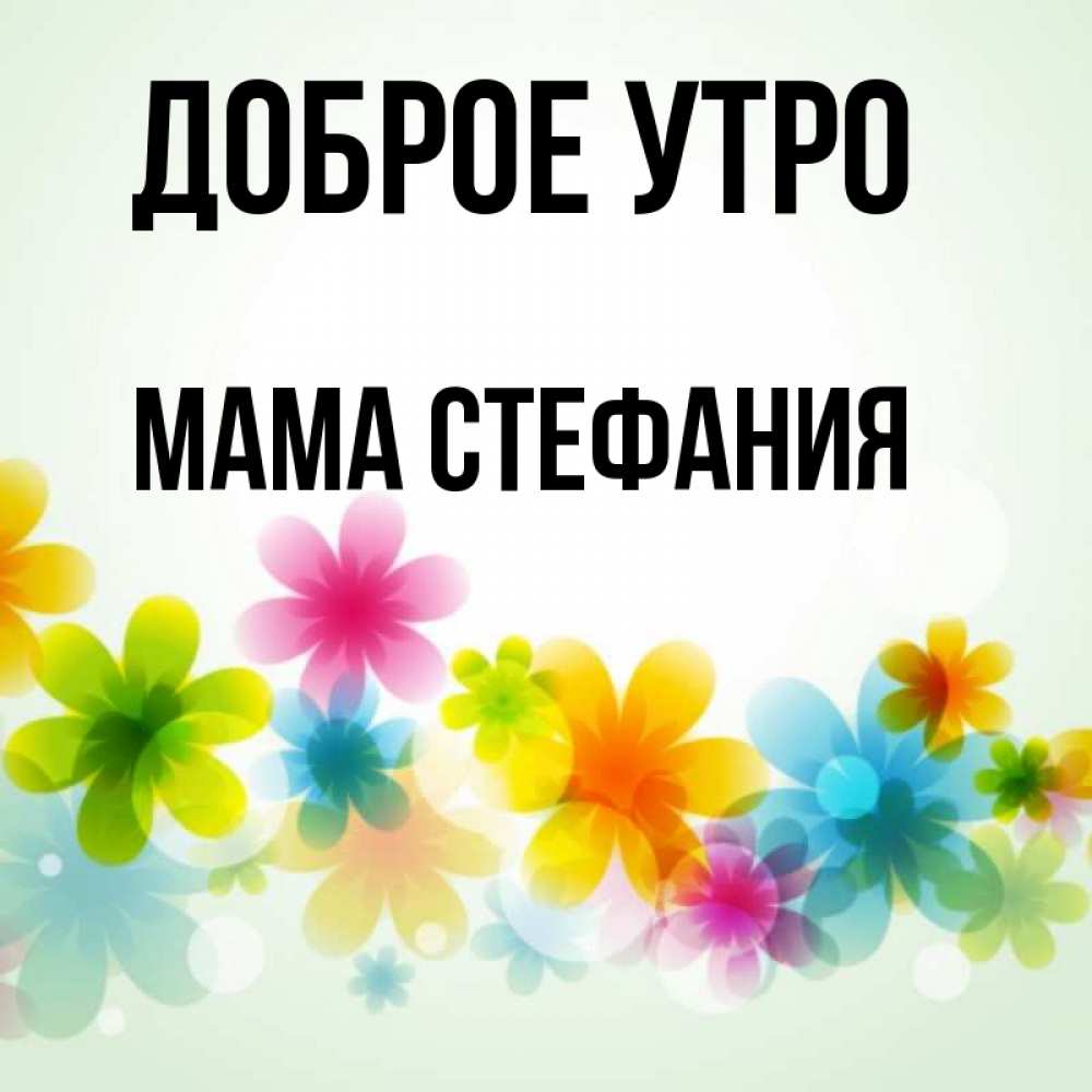 Открытка на каждый день с именем, Мама-Стефания Доброе утро позитивные цветочки Прикольная открытка с пожеланием онлайн скачать бесплатно 