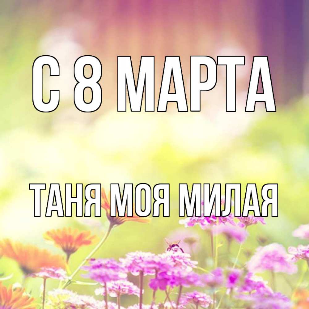 Открытка на каждый день с именем, -Таня-моя-милая С 8 МАРТА цветы весна Прикольная открытка с пожеланием онлайн скачать бесплатно 