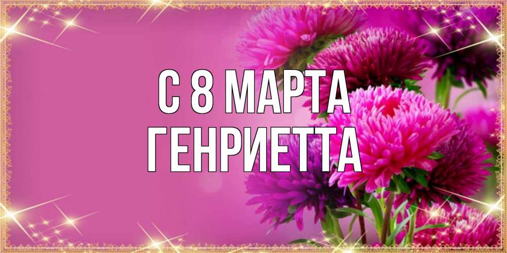 Открытка на каждый день с именем, Генриетта С 8 марта садовые цветы на 8 марта Прикольная открытка с пожеланием онлайн скачать бесплатно 