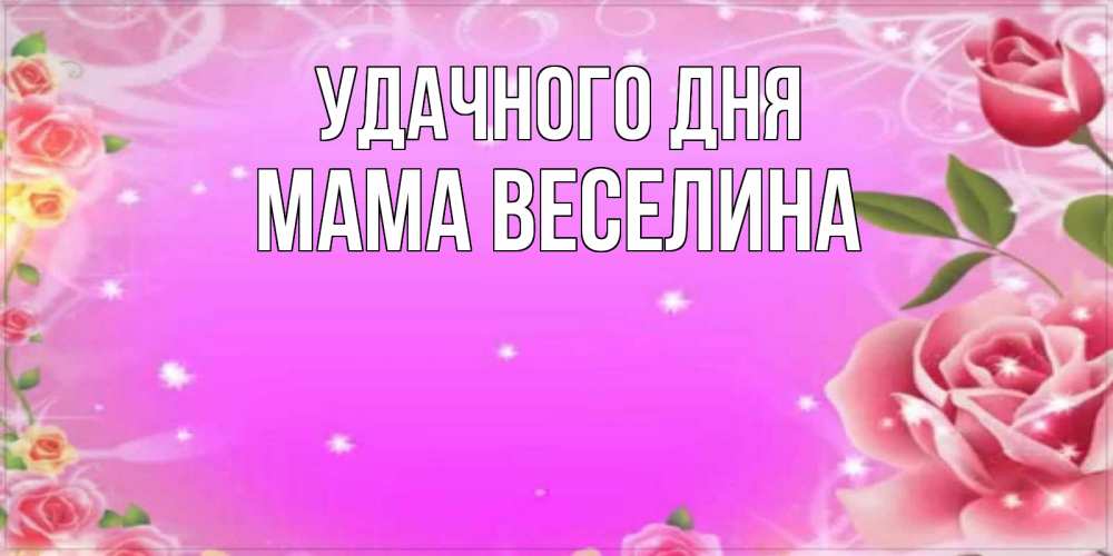 Открытка на каждый день с именем, Мама-Веселина Удачного дня открытка с розами Прикольная открытка с пожеланием онлайн скачать бесплатно 