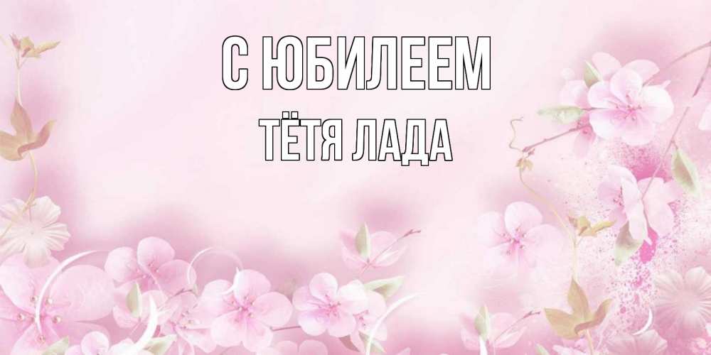 Открытка на каждый день с именем, Тётя-Лада С юбилеем нежные цветы Прикольная открытка с пожеланием онлайн скачать бесплатно 