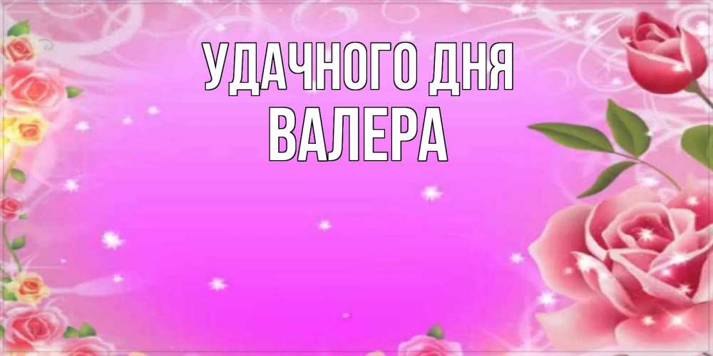 Открытка на каждый день с именем, Валера Удачного дня открытка с розами Прикольная открытка с пожеланием онлайн скачать бесплатно 