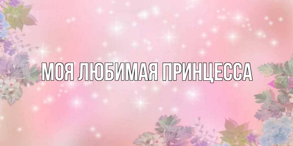 Открытка на каждый день с именем, Моя-Любимая-Принцесса Главная открыта с цветами в нежных тонах Прикольная открытка с пожеланием онлайн скачать бесплатно 