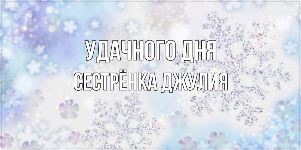 Открытка на каждый день с именем, Сестрёнка-Джулия Удачного дня снежинки с пожеланиями удачного дня Прикольная открытка с пожеланием онлайн скачать бесплатно 