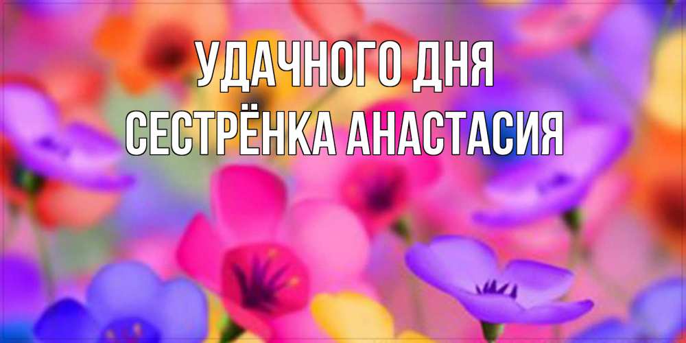 Открытка на каждый день с именем, Сестрёнка-Анастасия Удачного дня открытка повышающая настроение Прикольная открытка с пожеланием онлайн скачать бесплатно 