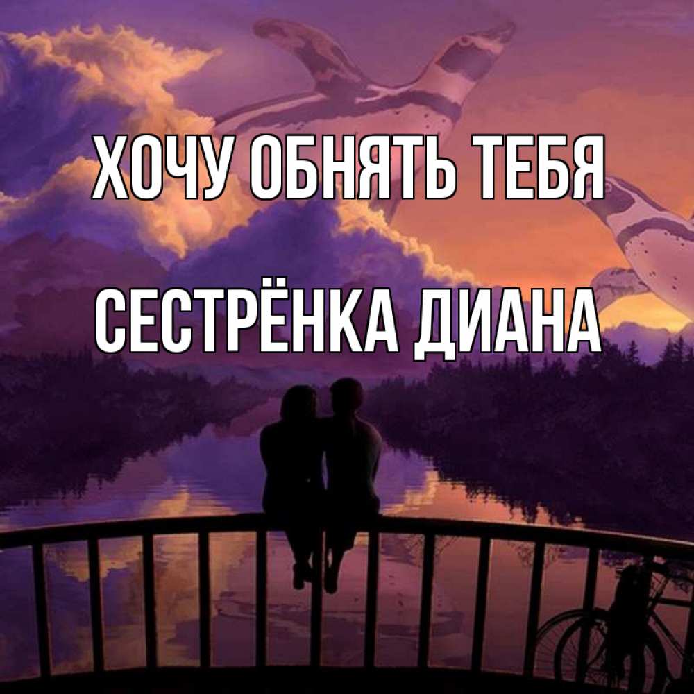 Открытка на каждый день с именем, Сестрёнка-Диана Хочу обнять тебя парочка сидит на мосте или на набережной Прикольная открытка с пожеланием онлайн скачать бесплатно 