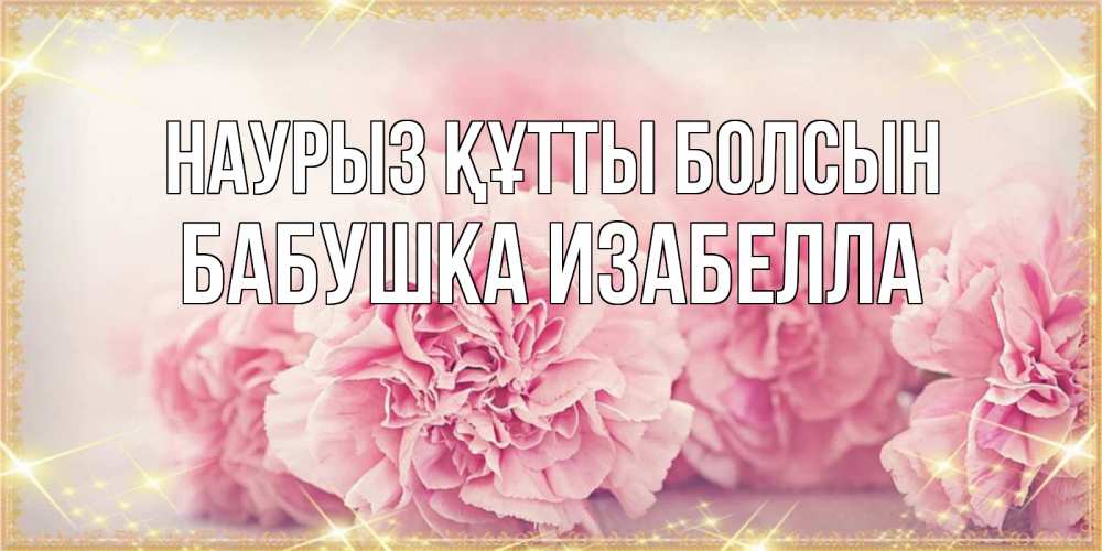 Открытка на каждый день с именем, Бабушка-Изабелла Наурыз құтты болсын розовые цветы на международный женский день Прикольная открытка с пожеланием онлайн скачать бесплатно 