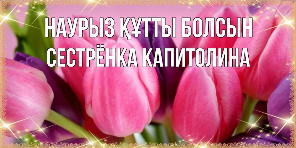 Открытка на каждый день с именем, Сестрёнка-Капитолина Наурыз құтты болсын тюльпаны для женщины на международный женский день Прикольная открытка с пожеланием онлайн скачать бесплатно 