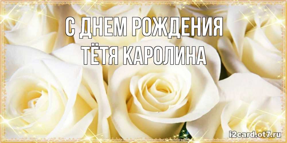 Открытка на каждый день с именем, Тётя-Каролина С днем рождения розочки белого цвета на открытке Прикольная открытка с пожеланием онлайн скачать бесплатно 