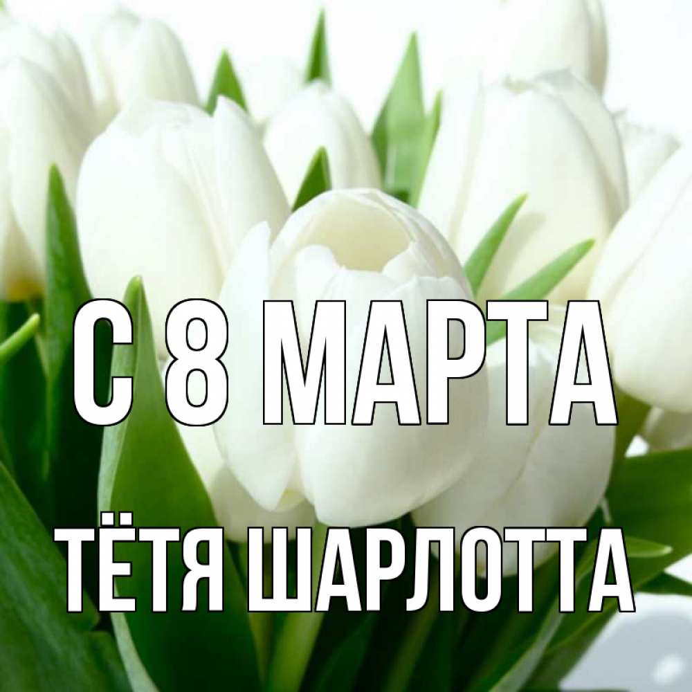 Открытка на каждый день с именем, Тётя-Шарлотта С 8 МАРТА цветы Прикольная открытка с пожеланием онлайн скачать бесплатно 