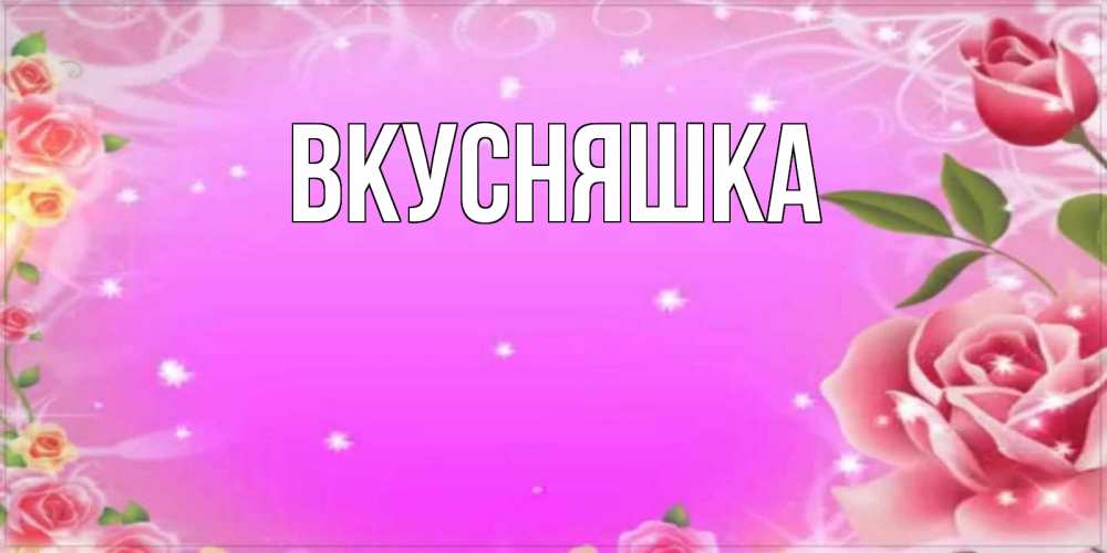 Открытка на каждый день с именем, Вкусняшка Главная открытка с розами Прикольная открытка с пожеланием онлайн скачать бесплатно 