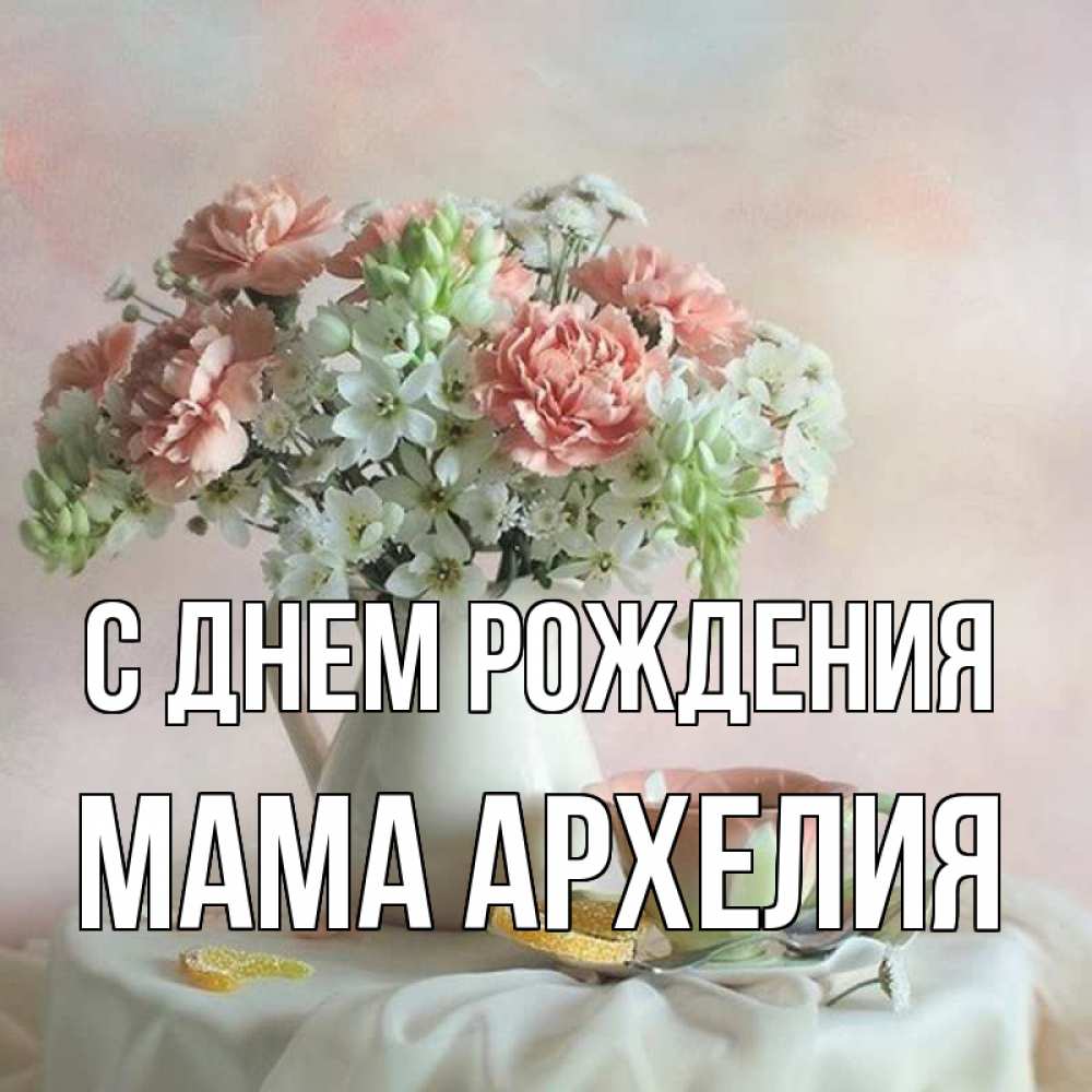 Открытка на каждый день с именем, Мама-Архелия С днем рождения с цветами Прикольная открытка с пожеланием онлайн скачать бесплатно 