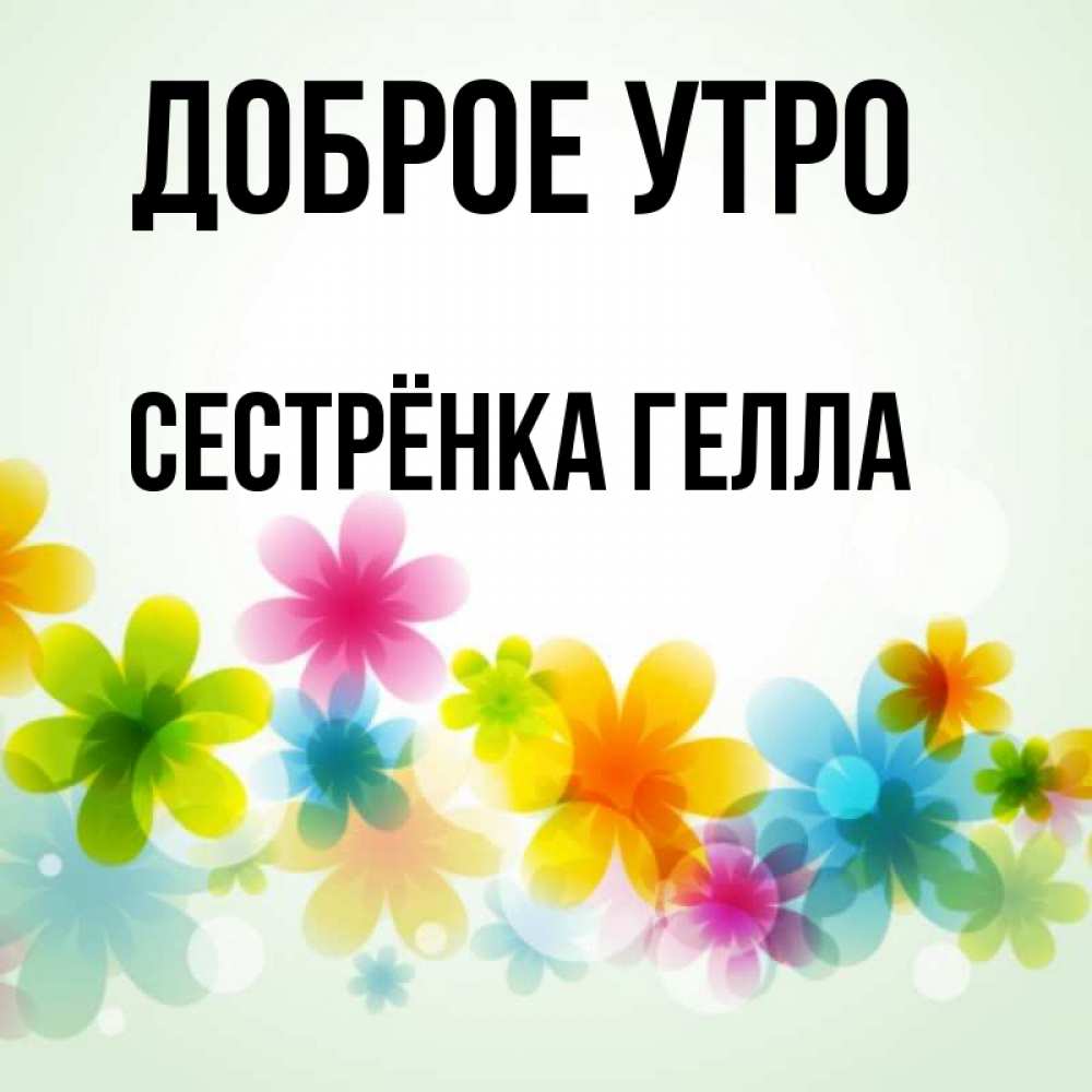 Открытка на каждый день с именем, Сестрёнка-Гелла Доброе утро позитивные цветочки Прикольная открытка с пожеланием онлайн скачать бесплатно 