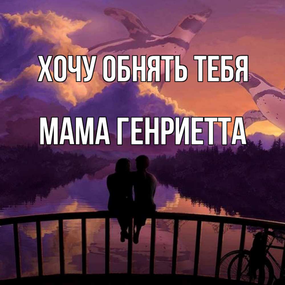 Открытка на каждый день с именем, Мама-Генриетта Хочу обнять тебя парочка сидит на мосте или на набережной Прикольная открытка с пожеланием онлайн скачать бесплатно 