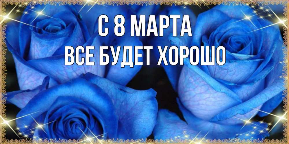 Открытка на каждый день с именем, Все-будет-хорошо С 8 МАРТА красивые розы для милых дам на международный женский день Прикольная открытка с пожеланием онлайн скачать бесплатно 
