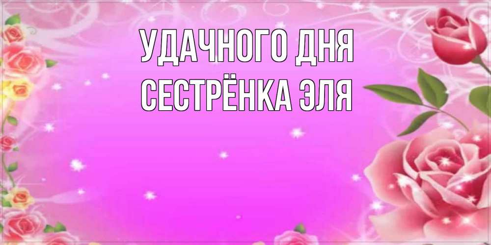 Открытка на каждый день с именем, Сестрёнка-Эля Удачного дня открытка с розами Прикольная открытка с пожеланием онлайн скачать бесплатно 