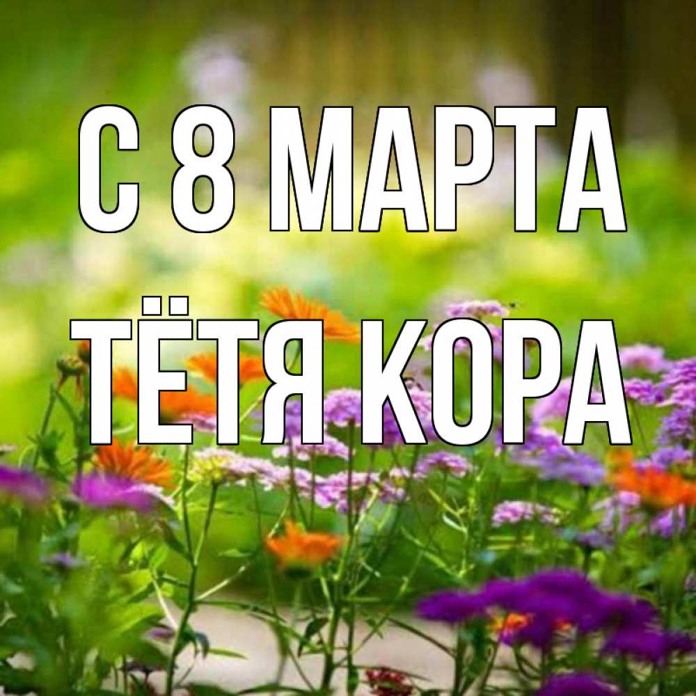 Открытка на каждый день с именем, Тётя-Кора С 8 МАРТА цветы Прикольная открытка с пожеланием онлайн скачать бесплатно 