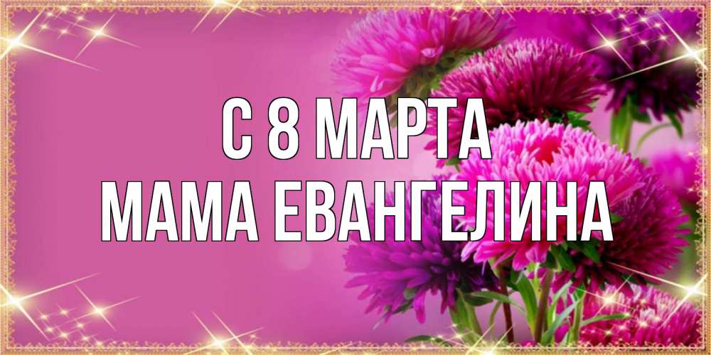Открытка на каждый день с именем, Мама-Евангелина С 8 МАРТА садовые цветы на 8 марта Прикольная открытка с пожеланием онлайн скачать бесплатно 