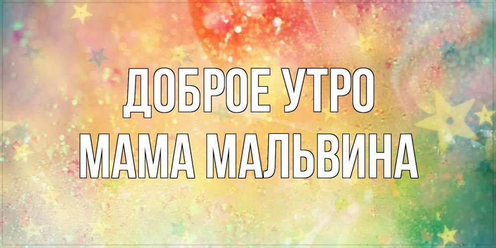 Открытка на каждый день с именем, Мама-Мальвина Доброе утро красивая открытка с пожеланиями добрейшего утра Прикольная открытка с пожеланием онлайн скачать бесплатно 