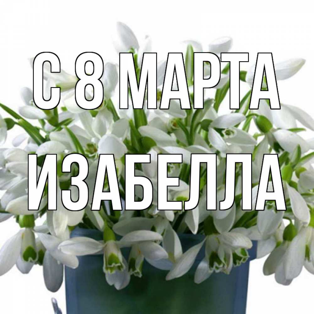Открытка на каждый день с именем, Изабелла С 8 МАРТА цветы к международному женскому дню Прикольная открытка с пожеланием онлайн скачать бесплатно 