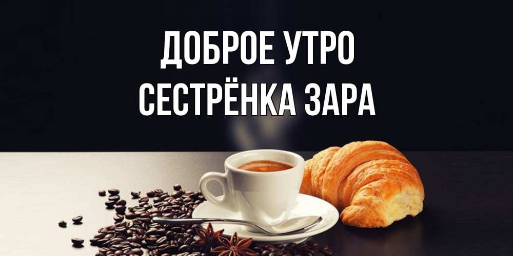 Открытка на каждый день с именем, Сестрёнка-Зара Доброе утро зерна кофе и кофе на завтрак с круасаном Прикольная открытка с пожеланием онлайн скачать бесплатно 