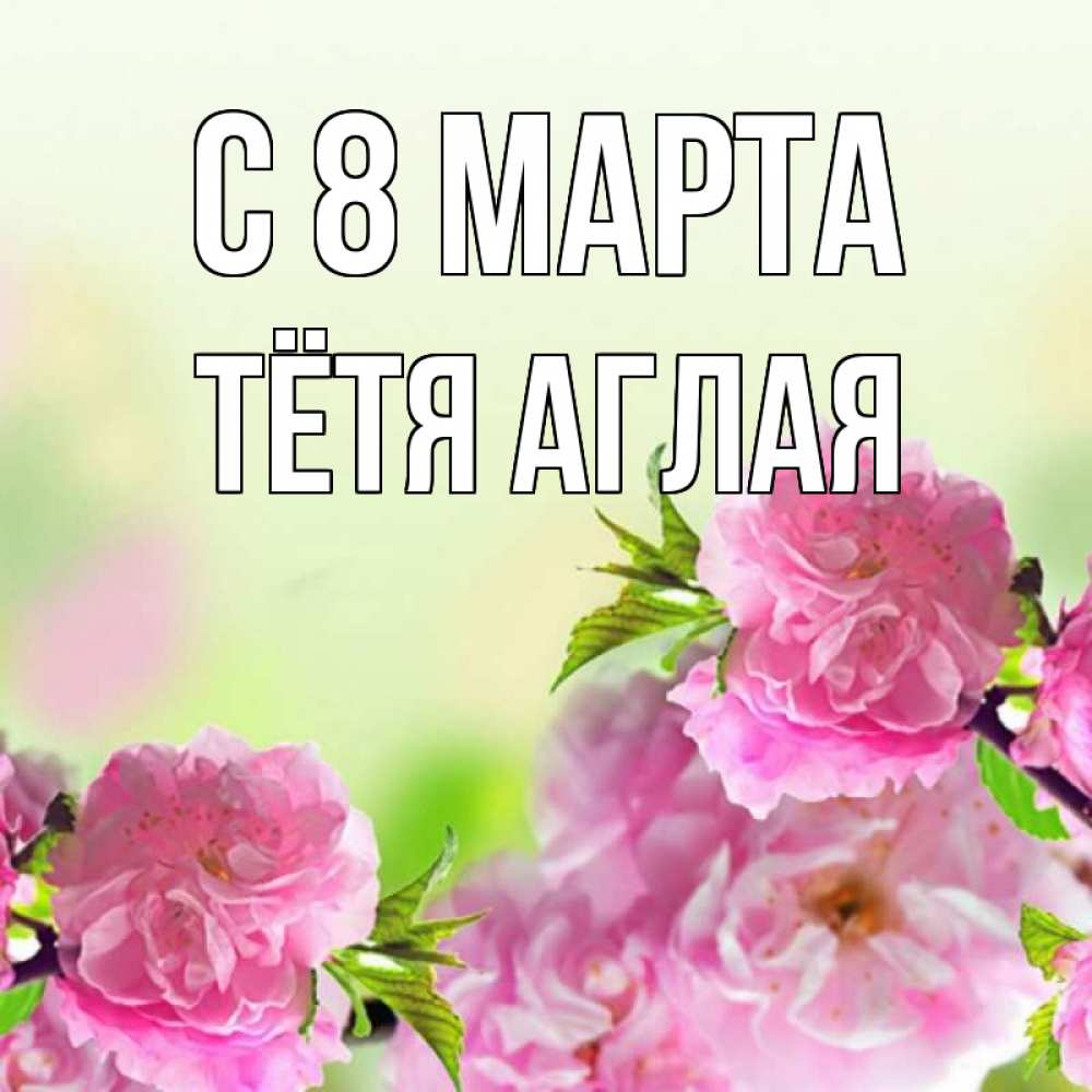 Открытка на каждый день с именем, Тётя-Аглая С 8 МАРТА цветы Прикольная открытка с пожеланием онлайн скачать бесплатно 