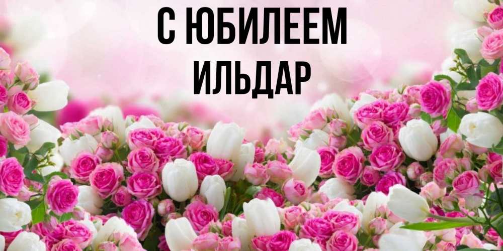 Открытка на каждый день с именем, Ильдар С юбилеем открытка с разными розами Прикольная открытка с пожеланием онлайн скачать бесплатно 