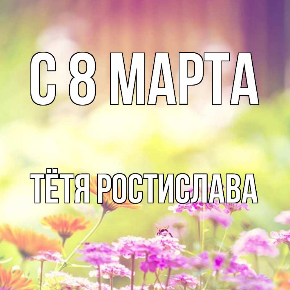 Открытка на каждый день с именем, Тётя-Ростислава С 8 МАРТА цветы весна Прикольная открытка с пожеланием онлайн скачать бесплатно 