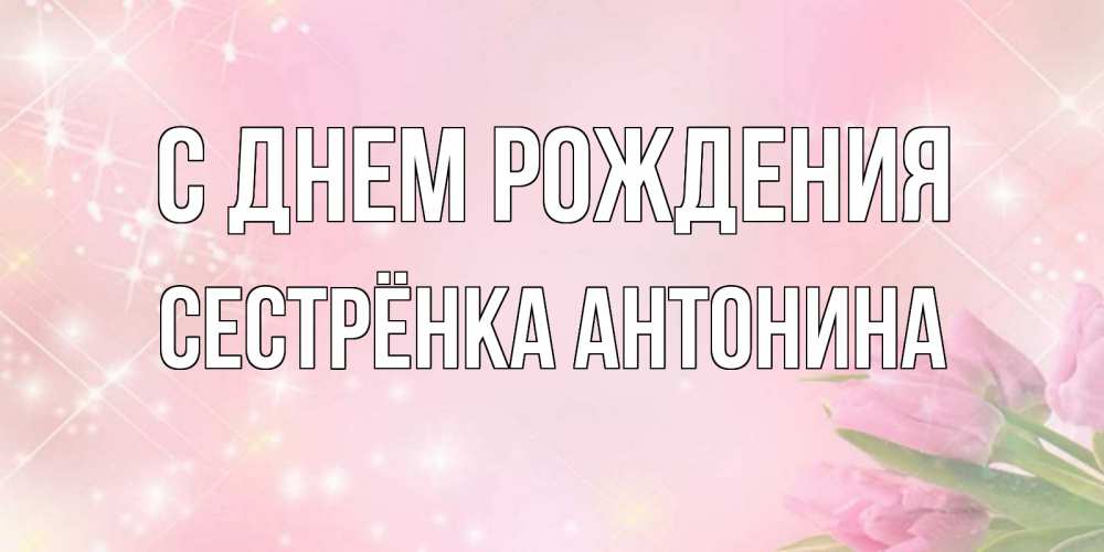 Открытка на каждый день с именем, Сестрёнка-Антонина С днем рождения открытки в нежных цветах Прикольная открытка с пожеланием онлайн скачать бесплатно 