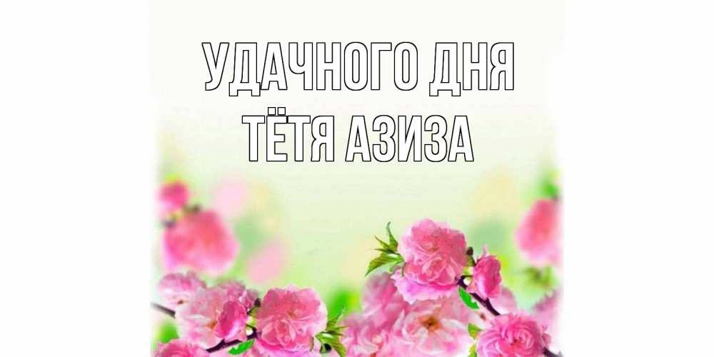 Открытка на каждый день с именем, Тётя-Азиза Удачного дня цветы Прикольная открытка с пожеланием онлайн скачать бесплатно 