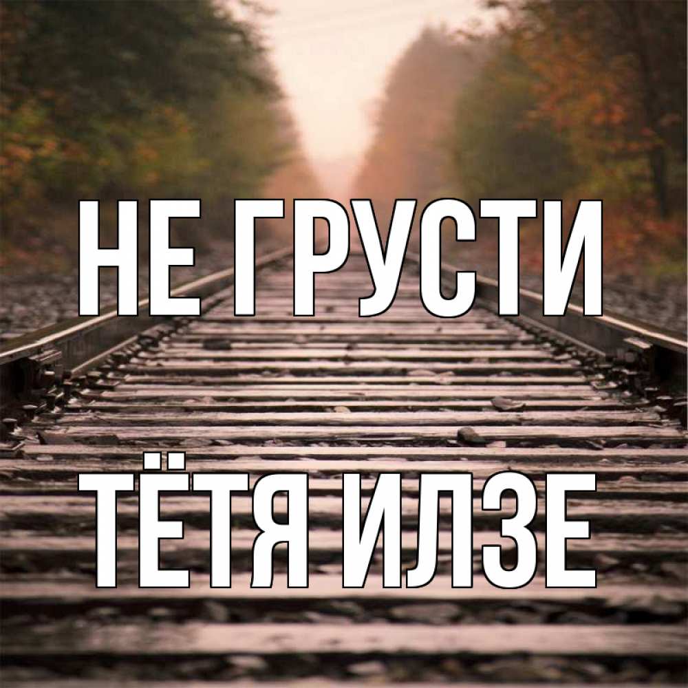 Открытка на каждый день с именем, Тётя-Илзе Не грусти лес и железная дорога Прикольная открытка с пожеланием онлайн скачать бесплатно 
